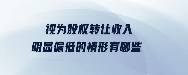 視為股權(quán)轉(zhuǎn)讓收入明顯偏低的情形有哪些