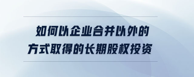 如何以企業(yè)合并以外的方式取得的長期股權(quán)投資