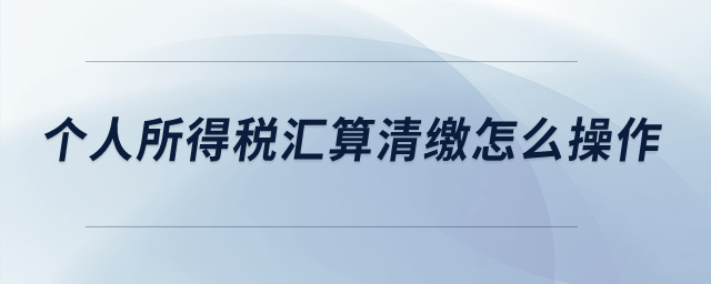 個(gè)人所得稅匯算清繳怎么操作？