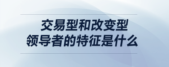 交易型和改變型領(lǐng)導(dǎo)者的特征是什么