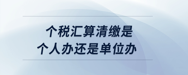 個(gè)稅匯算清繳是個(gè)人辦還是單位辦,？