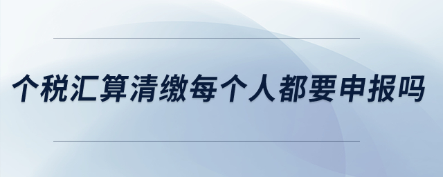 個稅匯算清繳每個人都要申報嗎,？