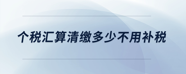 個稅匯算清繳多少不用補稅？