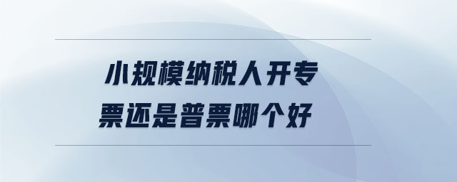 小規(guī)模納稅人開(kāi)專票還是普票哪個(gè)好