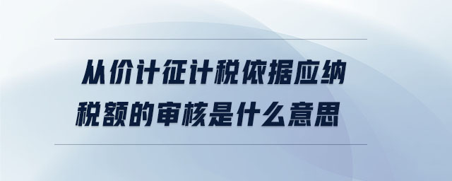 從價計征計稅依據(jù)應納稅額的審核是什么意思