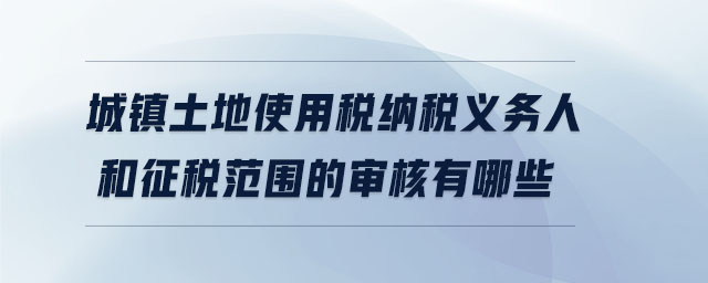 城鎮(zhèn)土地使用稅納稅義務(wù)人和征稅范圍的審核有哪些