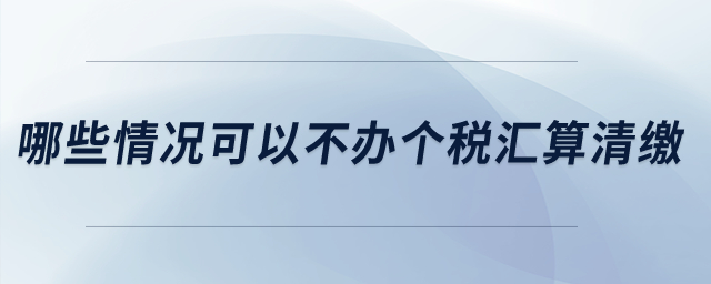 哪些情況可以不辦個(gè)稅匯算清繳？