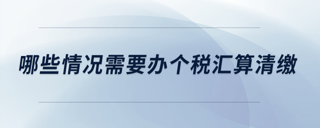 哪些情況需要辦個(gè)稅匯算清繳,？