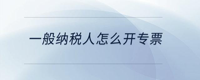 一般納稅人怎么開專票？