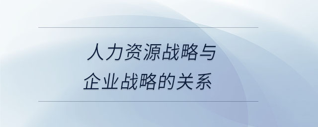 人力資源戰(zhàn)略與企業(yè)戰(zhàn)略的關系