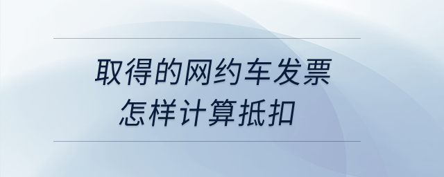 取得的網(wǎng)約車發(fā)票怎樣計(jì)算抵扣,？