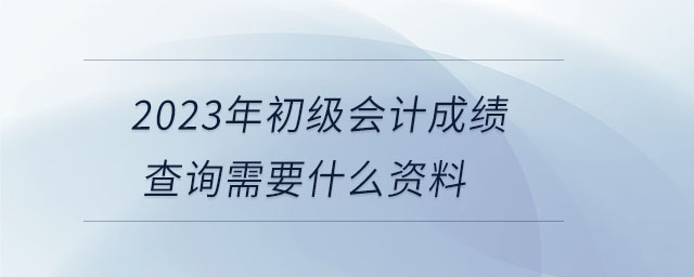 2023年初級(jí)會(huì)計(jì)成績(jī)查詢需要什么資料