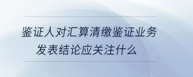 鑒證人對匯算清繳鑒證業(yè)務發(fā)表結(jié)論應關注什么