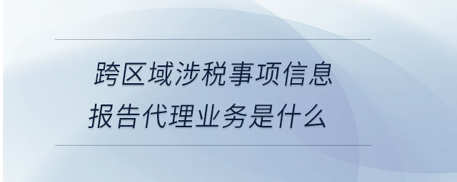 跨區(qū)域涉稅事項信息報告代理業(yè)務(wù)是什么