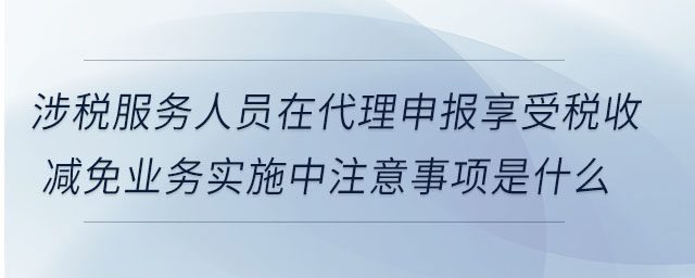 涉稅服務(wù)人員在代理申報(bào)享受稅收減免業(yè)務(wù)實(shí)施中注意事項(xiàng)是什么