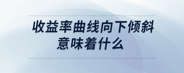 收益率曲線向下傾斜意味著什么