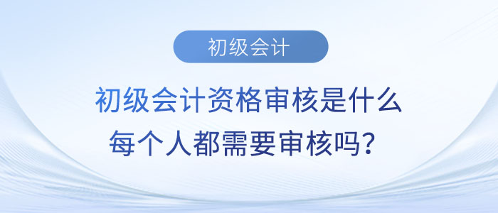 初級(jí)會(huì)計(jì)資格審核是什么？每個(gè)人都需要審核嗎,？