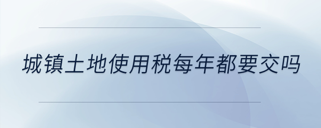 城鎮(zhèn)土地使用稅每年都要交嗎,？