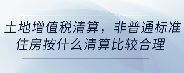 土地增值稅清算，非普通標準住房按什么清算比較合理