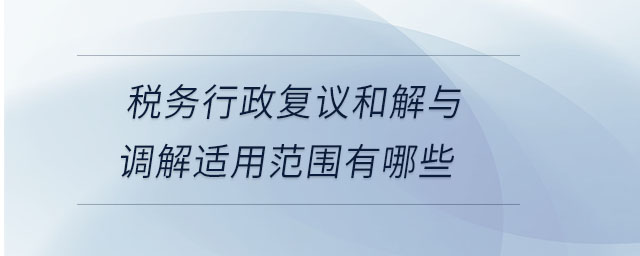 稅務(wù)行政復(fù)議和解與調(diào)解適用范圍有哪些