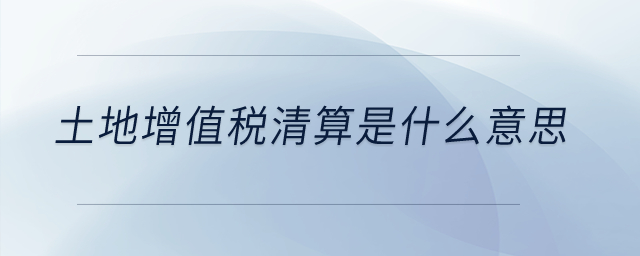 土地增值稅清算是什么意思？