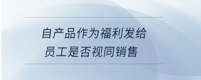 自產(chǎn)品作為福利發(fā)給員工是否視同銷售