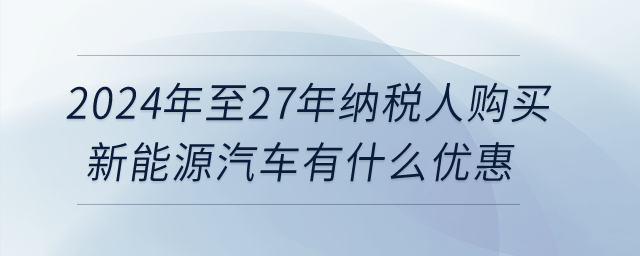 2024年至27年納稅人購(gòu)買新能源汽車有什么優(yōu)惠,？