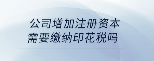 公司增加注冊資本需要繳納印花稅嗎,？