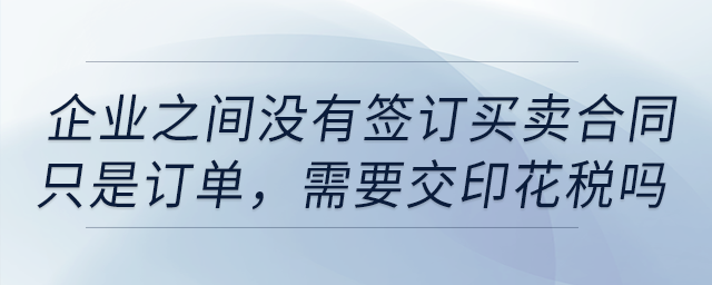 企業(yè)之間沒有簽訂買賣合同,，只是訂單，需要交印花稅嗎,？