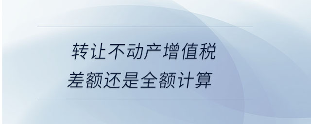 轉(zhuǎn)讓不動(dòng)產(chǎn)增值稅差額還是全額計(jì)算