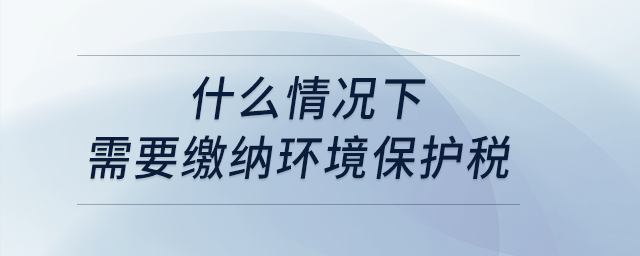 什么情況下需要繳納環(huán)境保護(hù)稅,？