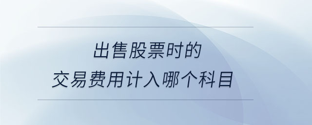 出售股票時(shí)的交易費(fèi)用計(jì)入哪個(gè)科目