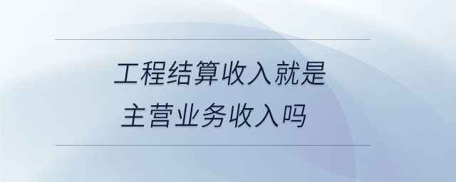 工程結(jié)算收入就是主營業(yè)務(wù)收入嗎