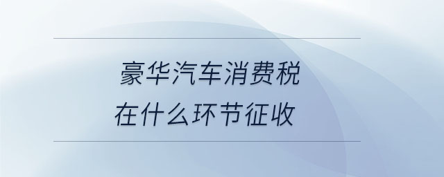 豪華汽車消費(fèi)稅在什么環(huán)節(jié)征收