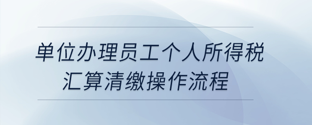 單位辦理員工個(gè)人所得稅匯算清繳操作流程？