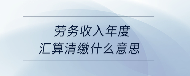 勞務(wù)收入年度匯算清繳什么意思,？