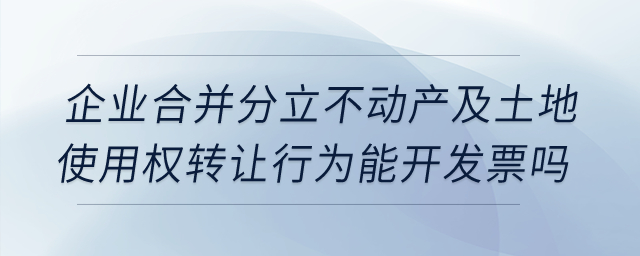 企業(yè)合并分立時,，不動產(chǎn)及土地使用權(quán)轉(zhuǎn)讓行為能開發(fā)票嗎？