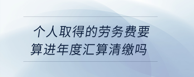 個(gè)人取得的勞務(wù)費(fèi)要算進(jìn)年度匯算清繳嗎,？