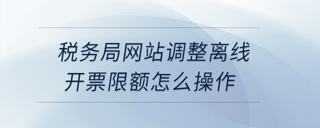 稅務(wù)局網(wǎng)站調(diào)整離線開票限額怎么操作？