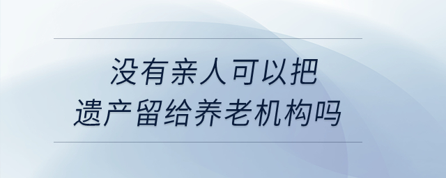 沒有親人,，可以把遺產(chǎn)留給養(yǎng)老機構(gòu)嗎？