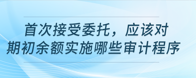 首次接受委托,，該對期初余額實施哪些審計程序,？