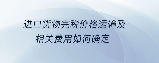 進(jìn)口貨物完稅價(jià)格運(yùn)輸及相關(guān)費(fèi)用如何確定