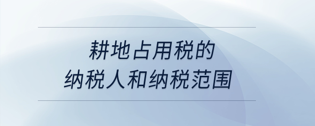 耕地占用稅的納稅人和納稅范圍？