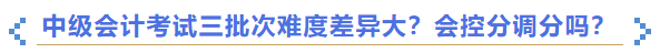 2023年中級(jí)會(huì)計(jì)考試三批次難度差異大,？會(huì)控分調(diào)分嗎,？