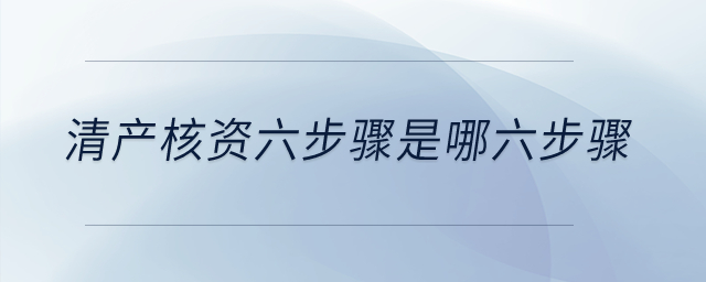 清產(chǎn)核資六步驟是哪六步驟,？