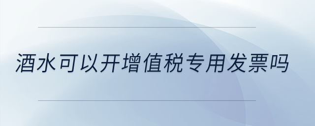 酒水可以開(kāi)增值稅專用發(fā)票嗎,？