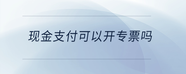 現(xiàn)金支付可以開(kāi)專票嗎,？