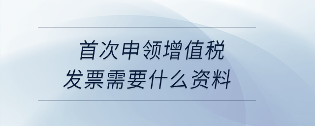 首次申領(lǐng)增值稅發(fā)票需要什么資料,？