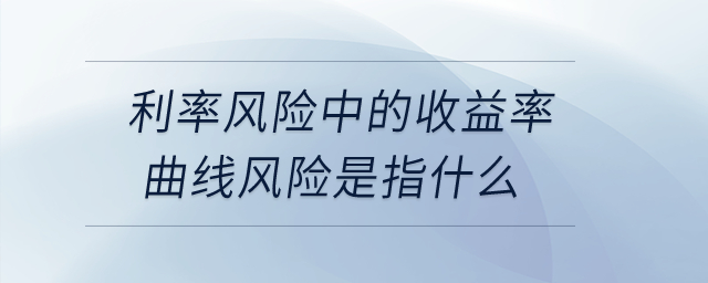 利率風(fēng)險(xiǎn)中的收益率曲線風(fēng)險(xiǎn)是指什么,？