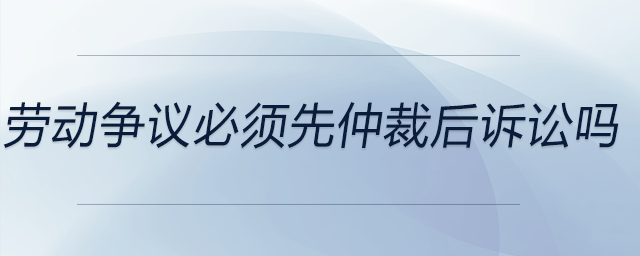 勞動爭議必須先仲裁后訴訟嗎